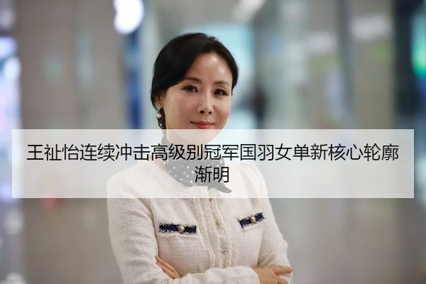 王祉怡连续冲击高级别冠军国羽女单新核心轮廓渐明